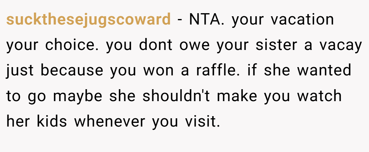 suckthesejugscoward - NTA. your vacation your choice. you dont owe your sister a vacay just because you won a raffle. if she wanted to go maybe she shouldn't make you watch her kids whenever you visit.