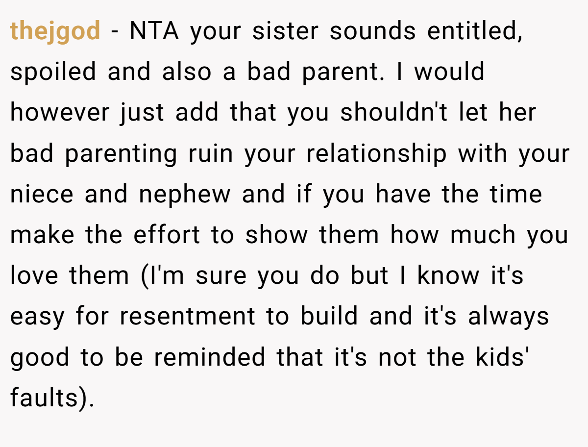 thejgod - NTA your sister sounds entitled, spoiled and also a bad parent. I would however just add that you shouldn't let her bad parenting ruin your relationship with your niece and nephew and if you have the time make the effort to show them how much you love them (I'm sure you do but I know it's easy for resentment to build and it's always good to be reminded that it's not the kids' faults).