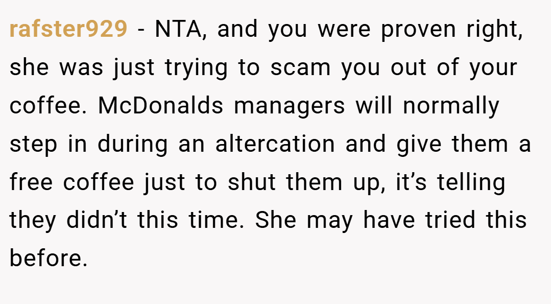 rafster929 − NTA, and you were proven right, she was just trying to scam you out of your coffee. McDonalds managers will normally step in during an altercation and give them a free coffee just to shut them up, it’s telling they didn’t this time. She may have tried this before.