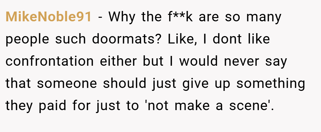 MikeNoble91 − Why the f**k are so many people such doormats? Like, I dont like confrontation either but I would never say that someone should just give up something they paid for just to 'not make a scene'.