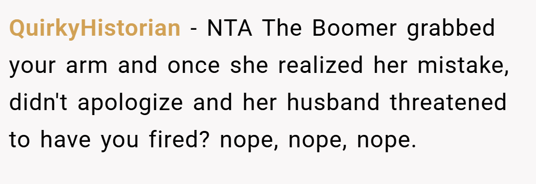 QuirkyHistorian − NTA The Boomer grabbed your arm and once she realized her mistake, didn't apologize and her husband threatened to have you fired? nope, nope, nope.