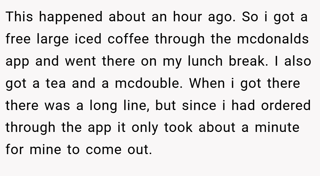 This happened about an hour ago. So i got a free large iced coffee through the mcdonalds app and went there on my lunch break. I also got a tea and a mcdouble. When i got there there was a long line, but since i had ordered through the app it only took about a minute for mine to come out.