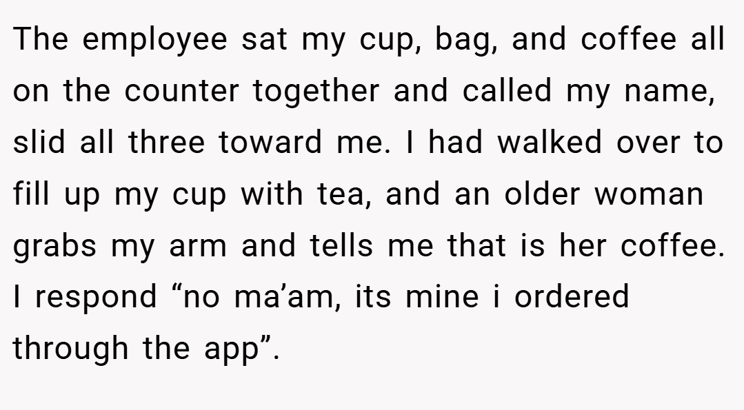 The employee sat my cup, bag, and coffee all on the counter together and called my name, slid all three toward me. I had walked over to fill up my cup with tea, and an older woman grabs my arm and tells me that is her coffee. I respond “no ma’am, its mine i ordered through the app”.