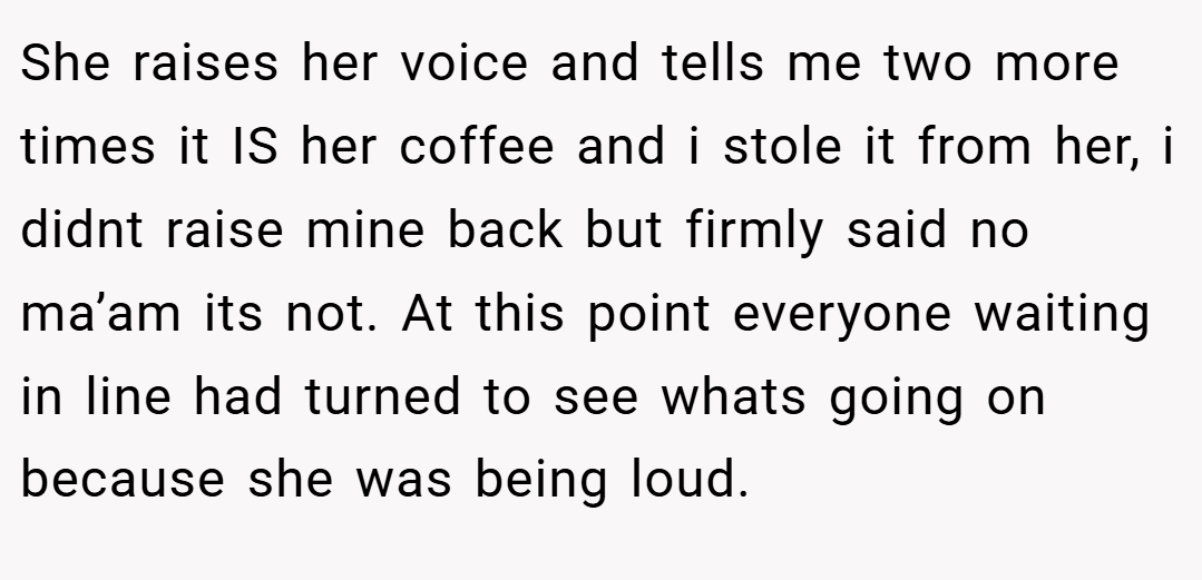 She raises her voice and tells me two more times it IS her coffee and i stole it from her, i didnt raise mine back but firmly said no ma’am its not. At this point everyone waiting in line had turned to see whats going on because she was being loud.