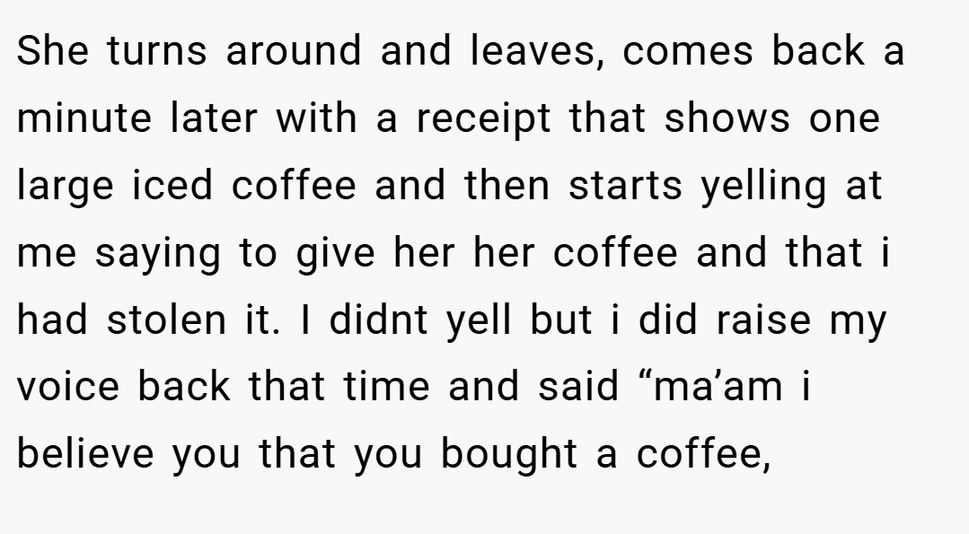 She turns around and leaves, comes back a minute later with a receipt that shows one large iced coffee and then starts yelling at me saying to give her her coffee and that i had stolen it. I didnt yell but i did raise my voice back that time and said “ma’am i believe you that you bought a coffee,