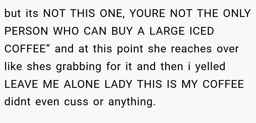 but its NOT THIS ONE, YOURE NOT THE ONLY PERSON WHO CAN BUY A LARGE ICED COFFEE” and at this point she reaches over like shes grabbing for it and then i yelled LEAVE ME ALONE LADY THIS IS MY COFFEE didnt even cuss or anything.