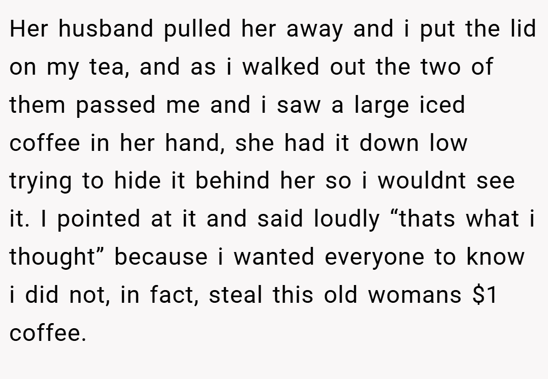 Her husband pulled her away and i put the lid on my tea, and as i walked out the two of them passed me and i saw a large iced coffee in her hand, she had it down low trying to hide it behind her so i wouldnt see it. I pointed at it and said loudly “thats what i thought” because i wanted everyone to know i did not, in fact, steal this old womans $1 coffee.