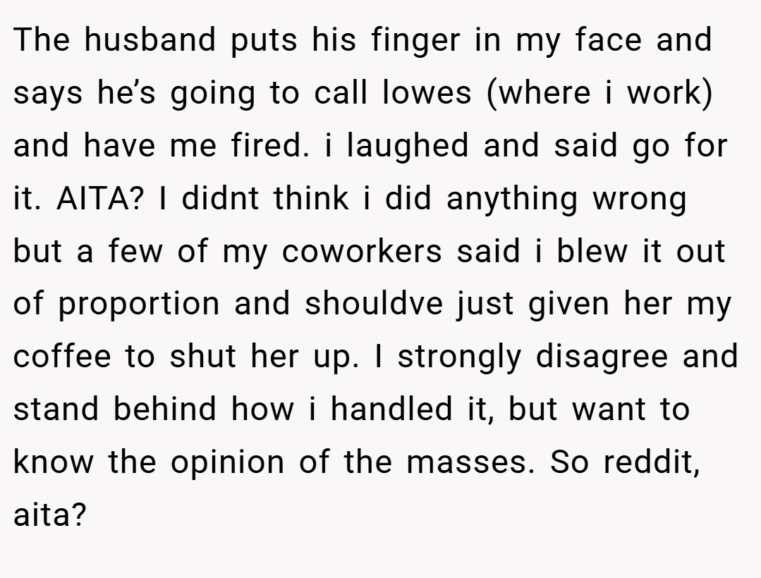 The husband puts his finger in my face and says he’s going to call lowes (where i work) and have me fired. i laughed and said go for it. AITA? I didnt think i did anything wrong but a few of my coworkers said i blew it out of proportion and shouldve just given her my coffee to shut her up. I strongly disagree and stand behind how i handled it, but want to know the opinion of the masses. So reddit, aita?