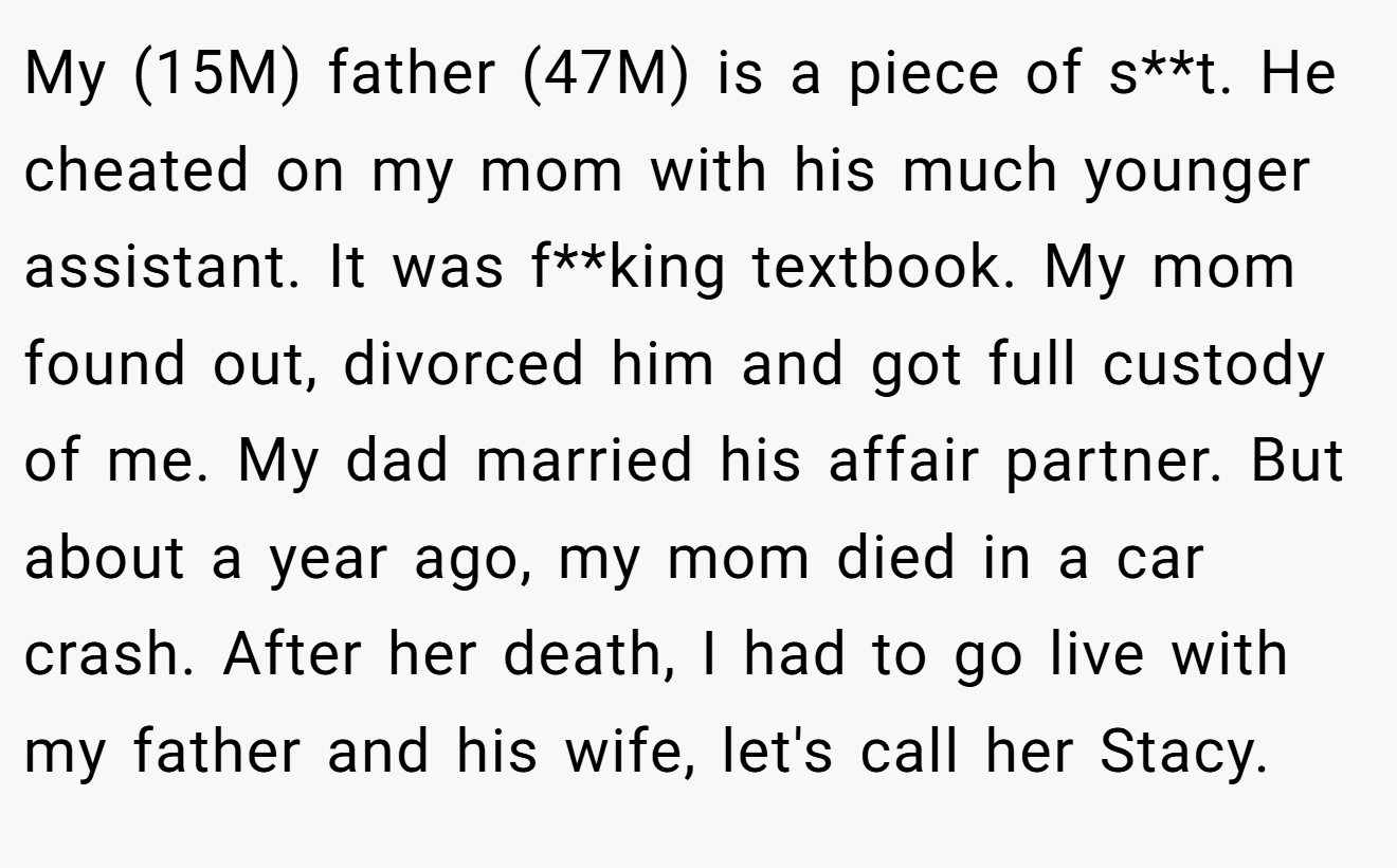 My (15M) father (47M) is a piece of s**t. He cheated on my mom with his much younger assistant. It was f**king textbook. My mom found out, divorced him and got full custody of me. My dad married his affair partner. But about a year ago, my mom died in a car crash. After her death, I had to go live with my father and his wife, let's call her Stacy.