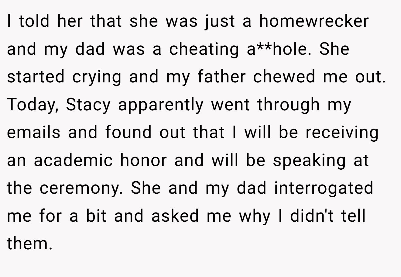 I told her that she was just a homewrecker and my dad was a cheating a**hole. She started crying and my father chewed me out. Today, Stacy apparently went through my emails and found out that I will be receiving an academic honor and will be speaking at the ceremony. She and my dad interrogated me for a bit and asked me why I didn't tell them.