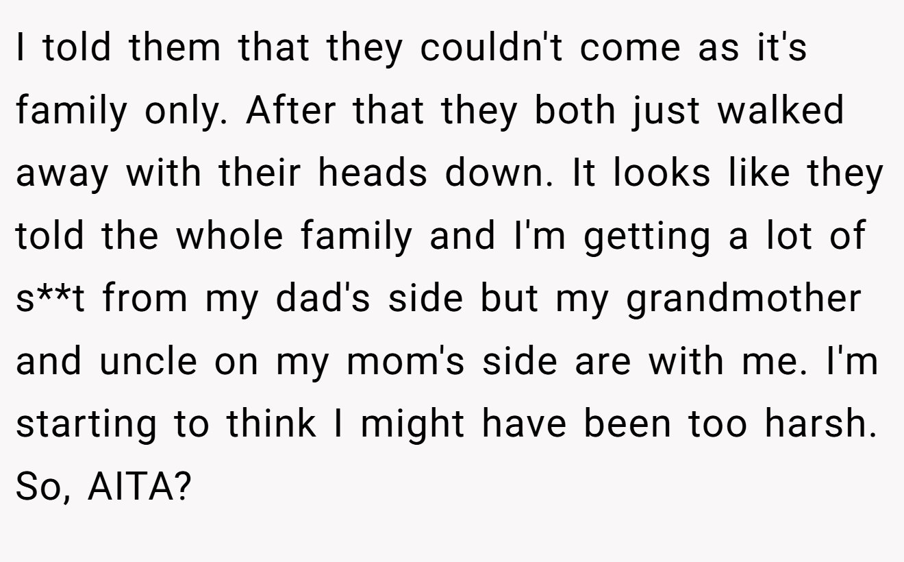 I told them that they couldn't come as it's family only. After that they both just walked away with their heads down. It looks like they told the whole family and I'm getting a lot of s**t from my dad's side but my grandmother and uncle on my mom's side are with me. I'm starting to think I might have been too harsh. So, AITA?