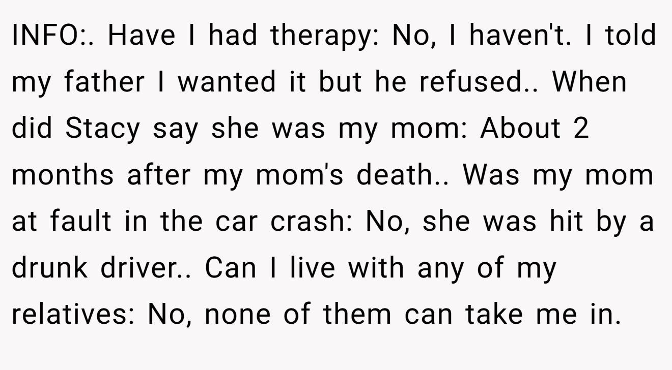 INFO:. Have I had therapy: No, I haven't. I told my father I wanted it but he refused.. When did Stacy say she was my mom: About 2 months after my mom's death.. Was my mom at fault in the car crash: No, she was hit by a drunk driver.. Can I live with any of my relatives: No, none of them can take me in.