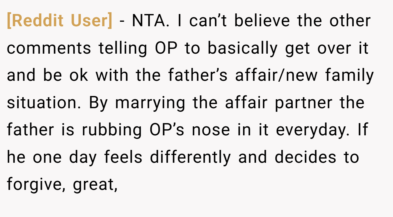 [Reddit User] − NTA. I can’t believe the other comments telling OP to basically get over it and be ok with the father’s affair/new family situation. By marrying the affair partner the father is rubbing OP’s nose in it everyday. If he one day feels differently and decides to forgive, great,