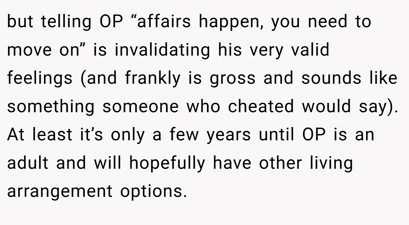 but telling OP “affairs happen, you need to move on” is invalidating his very valid feelings (and frankly is gross and sounds like something someone who cheated would say). At least it’s only a few years until OP is an adult and will hopefully have other living arrangement options.