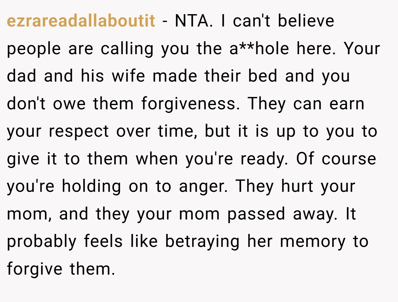 ezrareadallaboutit − NTA. I can't believe people are calling you the a**hole here. Your dad and his wife made their bed and you don't owe them forgiveness. They can earn your respect over time, but it is up to you to give it to them when you're ready. Of course you're holding on to anger. They hurt your mom, and they your mom passed away. It probably feels like betraying her memory to forgive them.