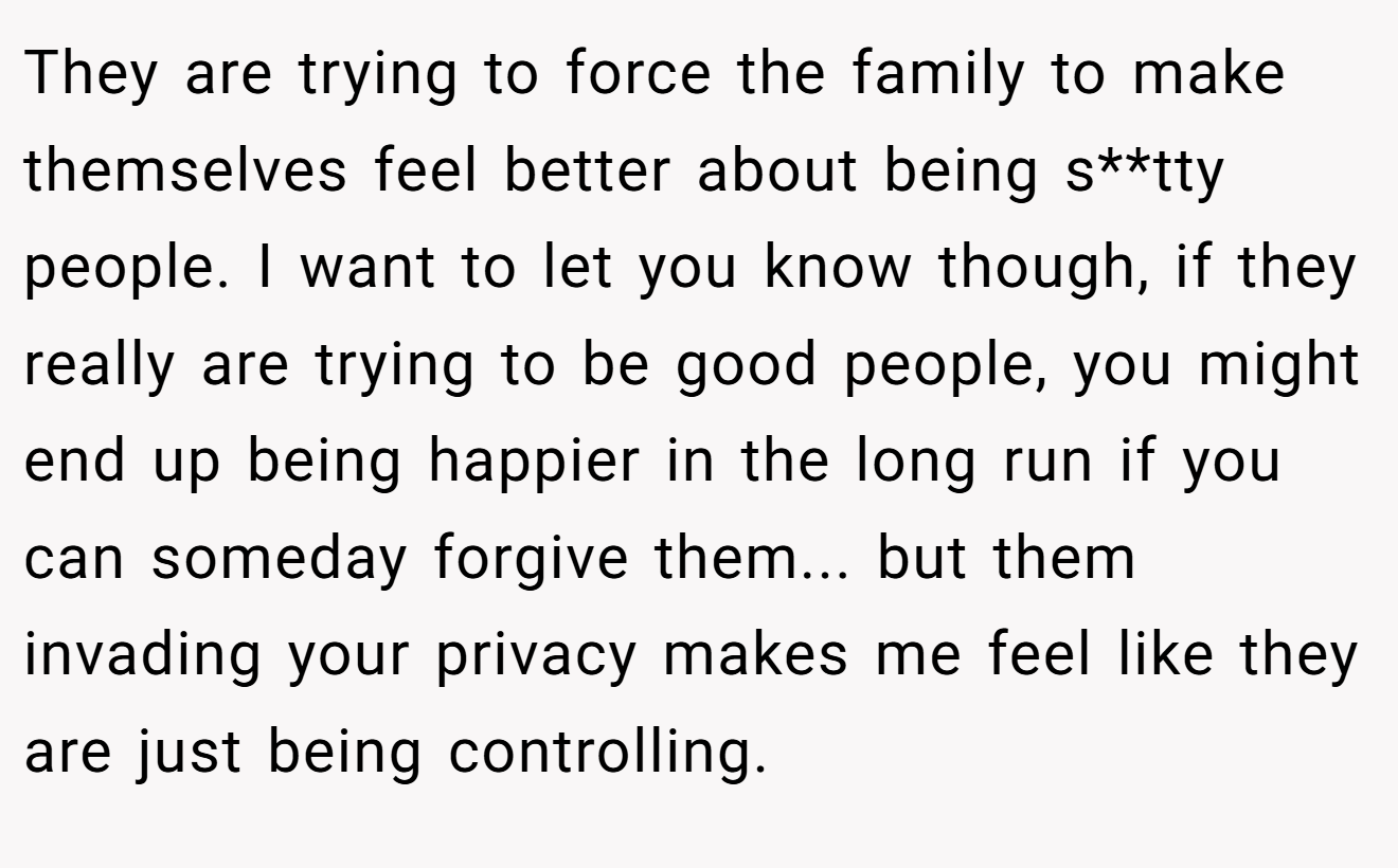 They are trying to force the family to make themselves feel better about being s**tty people. I want to let you know though, if they really are trying to be good people, you might end up being happier in the long run if you can someday forgive them... but them invading your privacy makes me feel like they are just being controlling.