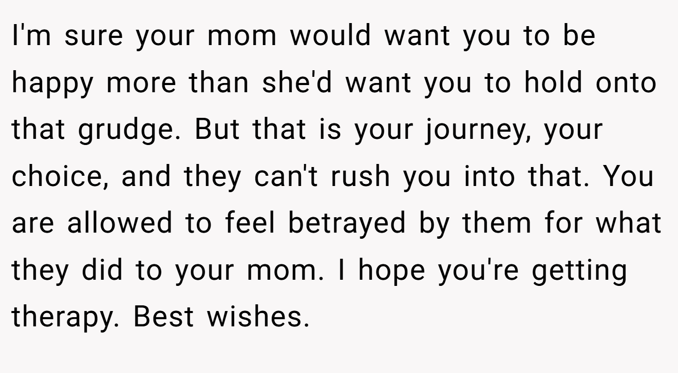 I'm sure your mom would want you to be happy more than she'd want you to hold onto that grudge. But that is your journey, your choice, and they can't rush you into that. You are allowed to feel betrayed by them for what they did to your mom. I hope you're getting therapy. Best wishes.