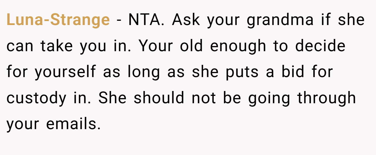 Luna-Strange − NTA. Ask your grandma if she can take you in. Your old enough to decide for yourself as long as she puts a bid for custody in. She should not be going through your emails.