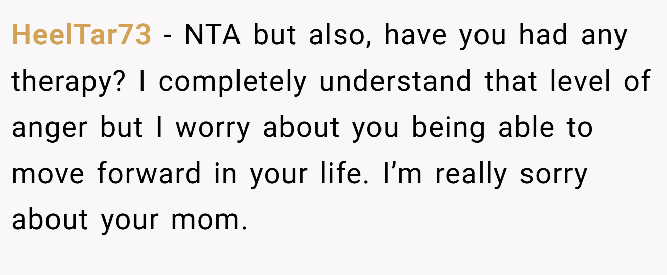 HeelTar73 − NTA but also, have you had any therapy? I completely understand that level of anger but I worry about you being able to move forward in your life. I’m really sorry about your mom.
