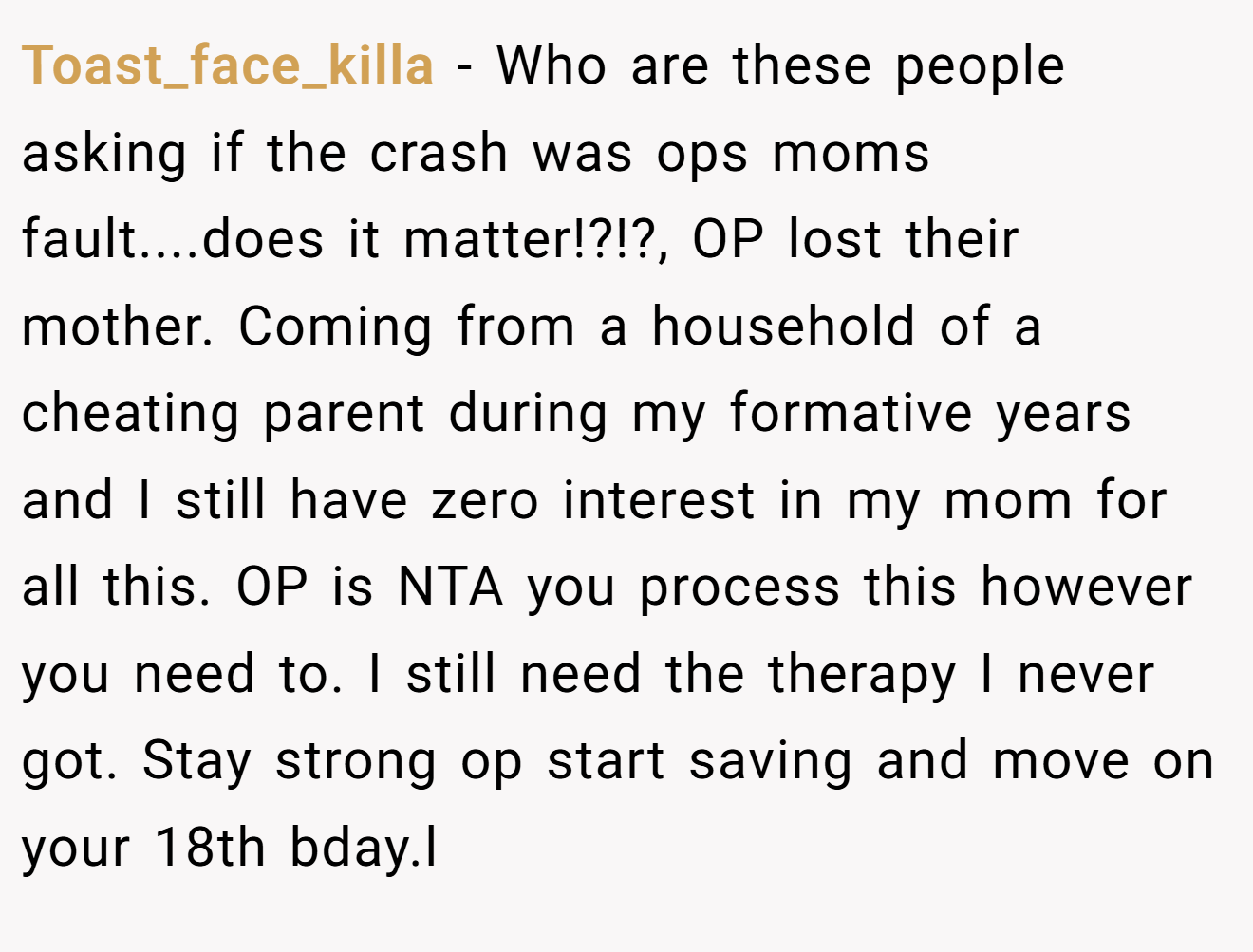 Toast_face_killa − Who are these people asking if the crash was ops moms fault....does it matter!?!?, OP lost their mother. Coming from a household of a cheating parent during my formative years and I still have zero interest in my mom for all this. OP is NTA you process this however you need to. I still need the therapy I never got. Stay strong op start saving and move on your 18th bday.l