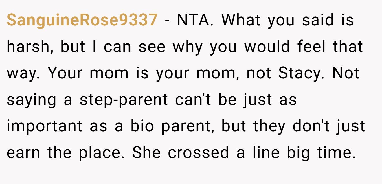 SanguineRose9337 − NTA. What you said is harsh, but I can see why you would feel that way. Your mom is your mom, not Stacy. Not saying a step-parent can't be just as important as a bio parent, but they don't just earn the place. She crossed a line big time.