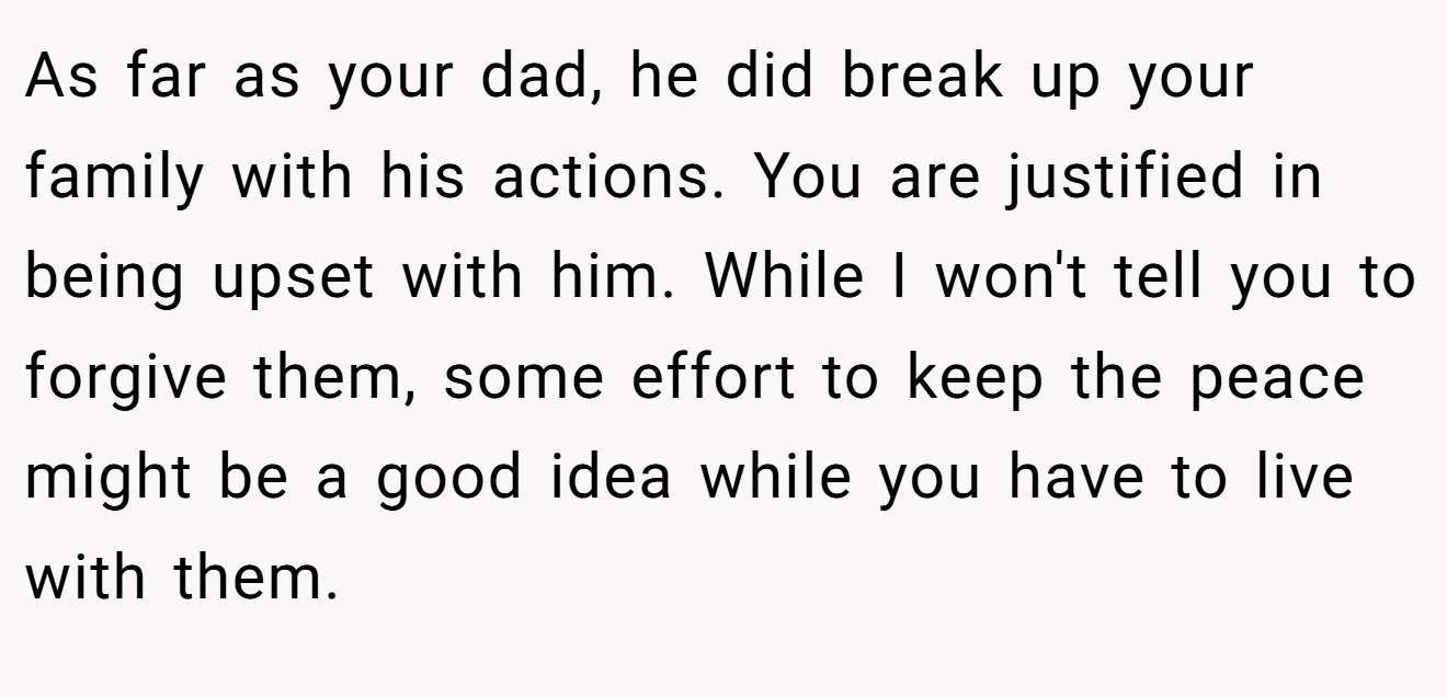As far as your dad, he did break up your family with his actions. You are justified in being upset with him. While I won't tell you to forgive them, some effort to keep the peace might be a good idea while you have to live with them.