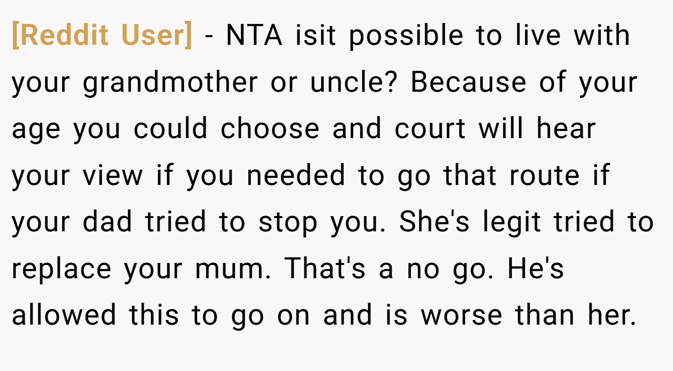 [Reddit User] − NTA isit possible to live with your grandmother or uncle? Because of your age you could choose and court will hear your view if you needed to go that route if your dad tried to stop you. She's legit tried to replace your mum. That's a no go. He's allowed this to go on and is worse than her.