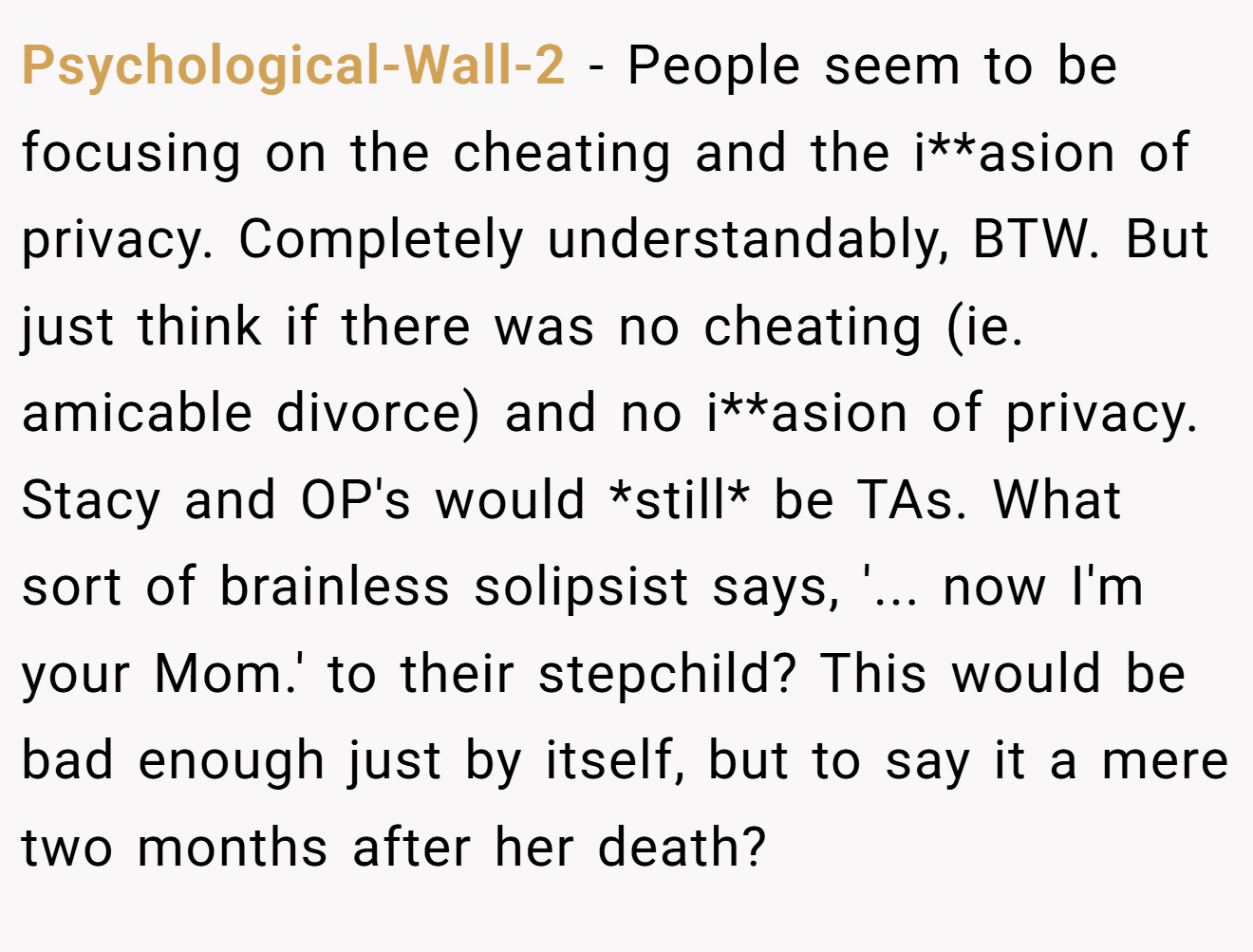 Psychological-Wall-2 − People seem to be focusing on the cheating and the i**asion of privacy. Completely understandably, BTW. But just think if there was no cheating (ie. amicable divorce) and no i**asion of privacy. Stacy and OP's would *still* be TAs. What sort of brainless solipsist says, '... now I'm your Mom.' to their stepchild? This would be bad enough just by itself, but to say it a mere two months after her death?