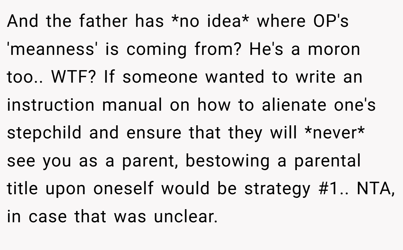And the father has *no idea* where OP's 'meanness' is coming from? He's a moron too.. WTF? If someone wanted to write an instruction manual on how to alienate one's stepchild and ensure that they will *never* see you as a parent, bestowing a parental title upon oneself would be strategy #1.. NTA, in case that was unclear.