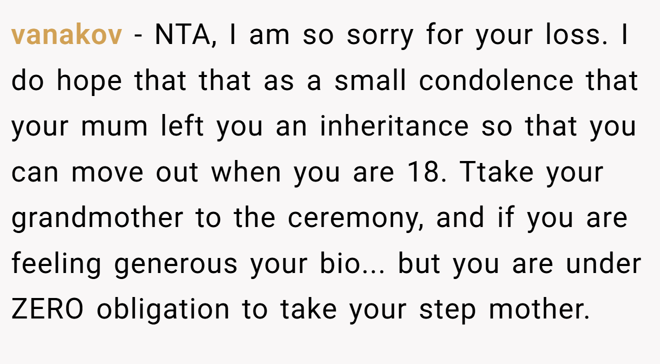 vanakov − NTA, I am so sorry for your loss. I do hope that that as a small condolence that your mum left you an inheritance so that you can move out when you are 18. Ttake your grandmother to the ceremony, and if you are feeling generous your bio... but you are under ZERO obligation to take your step mother.