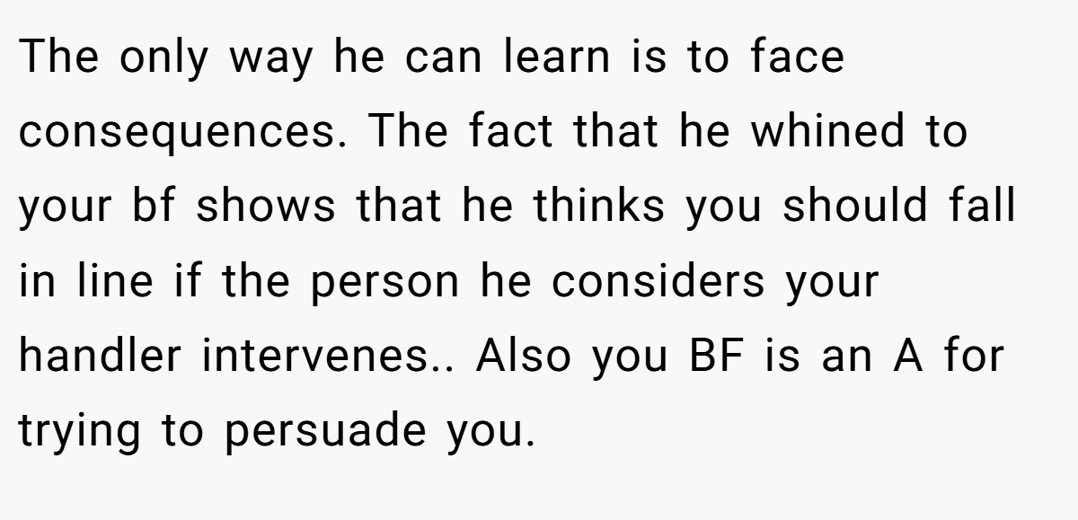 The only way he can learn is to face consequences. The fact that he whined to your bf shows that he thinks you should fall in line if the person he considers your handler intervenes.. Also you BF is an A for trying to persuade you.