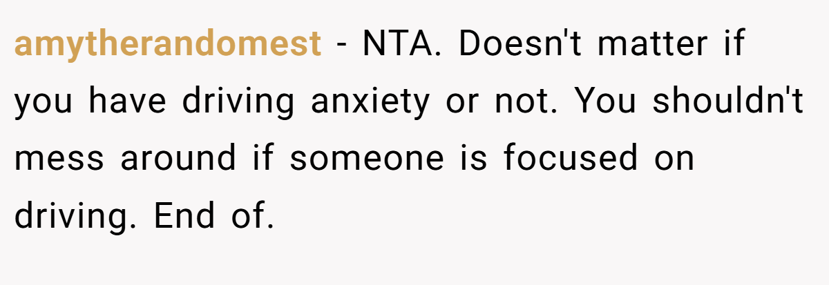 amytherandomest − NTA. Doesn't matter if you have driving anxiety or not. You shouldn't mess around if someone is focused on driving. End of.