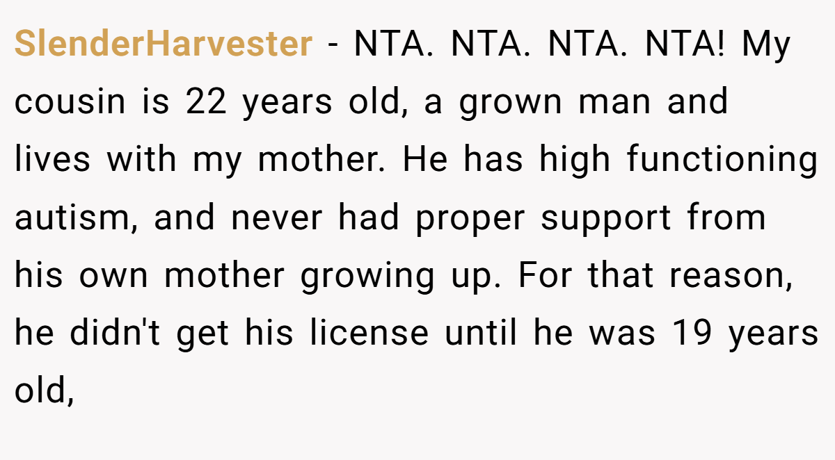 SlenderHarvester − NTA. NTA. NTA. NTA! My cousin is 22 years old, a grown man and lives with my mother. He has high functioning autism, and never had proper support from his own mother growing up. For that reason, he didn't get his license until he was 19 years old,
