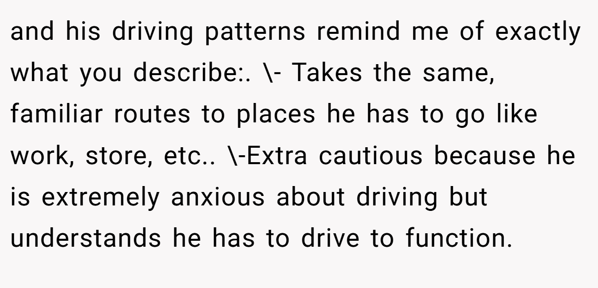 and his driving patterns remind me of exactly what you describe:. \- Takes the same, familiar routes to places he has to go like work, store, etc.. \-Extra cautious because he is extremely anxious about driving but understands he has to drive to function.