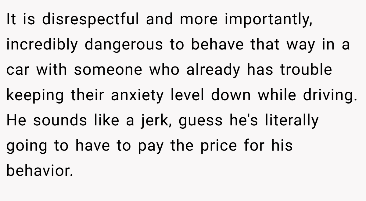 It is disrespectful and more importantly, incredibly dangerous to behave that way in a car with someone who already has trouble keeping their anxiety level down while driving. He sounds like a jerk, guess he's literally going to have to pay the price for his behavior.