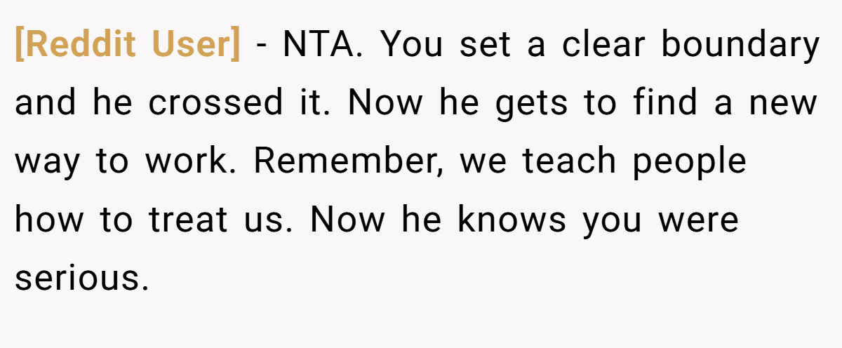 [Reddit User] − NTA. You set a clear boundary and he crossed it. Now he gets to find a new way to work. Remember, we teach people how to treat us. Now he knows you were serious.