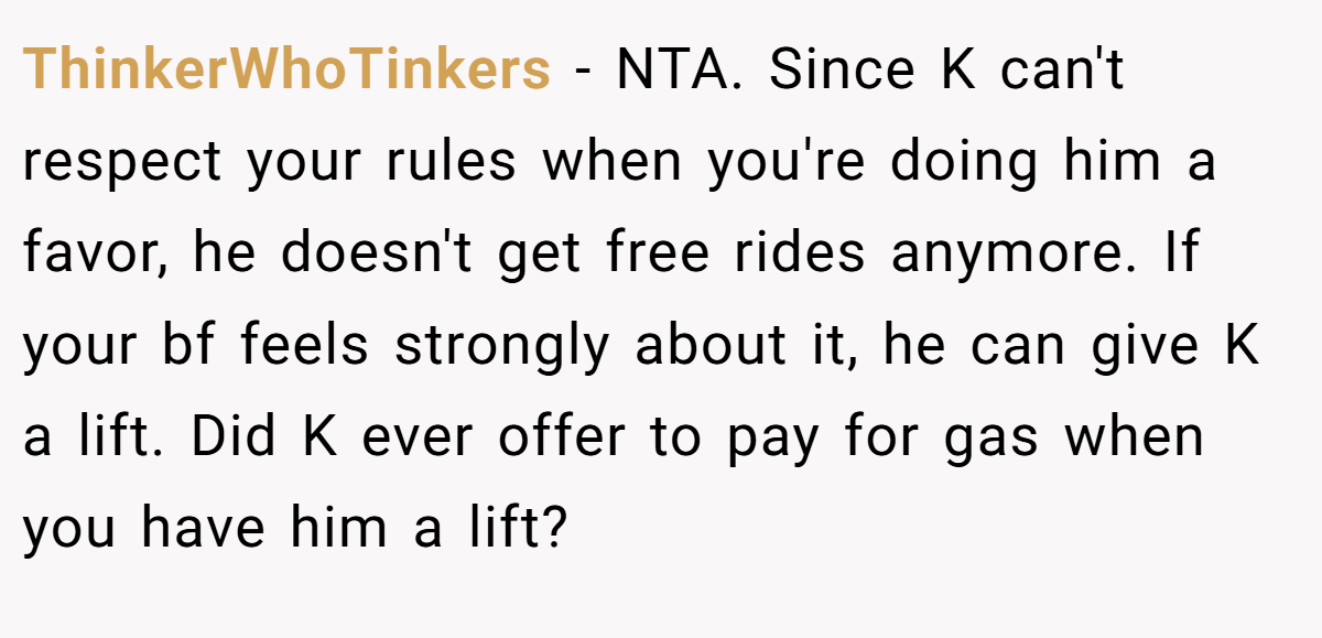ThinkerWhoTinkers − NTA. Since K can't respect your rules when you're doing him a favor, he doesn't get free rides anymore. If your bf feels strongly about it, he can give K a lift. Did K ever offer to pay for gas when you have him a lift?