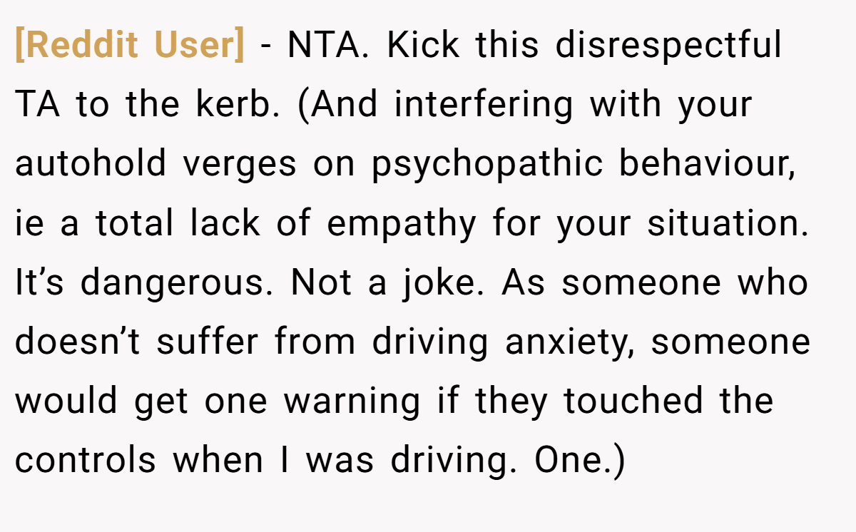 [Reddit User] − NTA. Kick this disrespectful TA to the kerb. (And interfering with your autohold verges on psychopathic behaviour, ie a total lack of empathy for your situation. It’s dangerous. Not a joke. As someone who doesn’t suffer from driving anxiety, someone would get one warning if they touched the controls when I was driving. One.)
