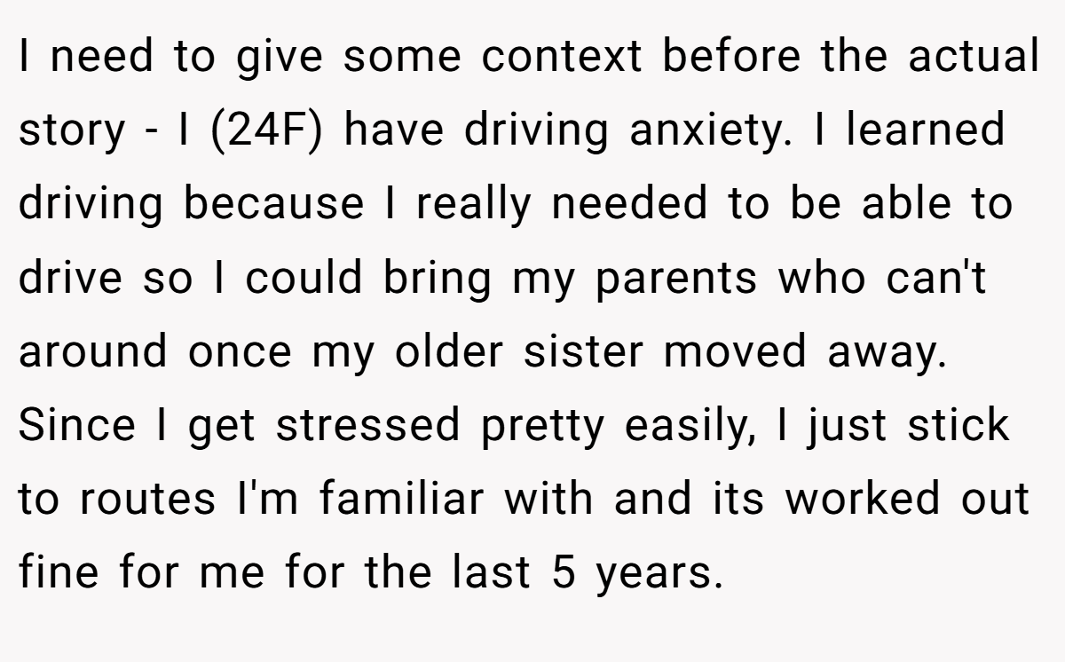 I need to give some context before the actual story - I (24F) have driving anxiety. I learned driving because I really needed to be able to drive so I could bring my parents who can't around once my older sister moved away. Since I get stressed pretty easily, I just stick to routes I'm familiar with and its worked out fine for me for the last 5 years.