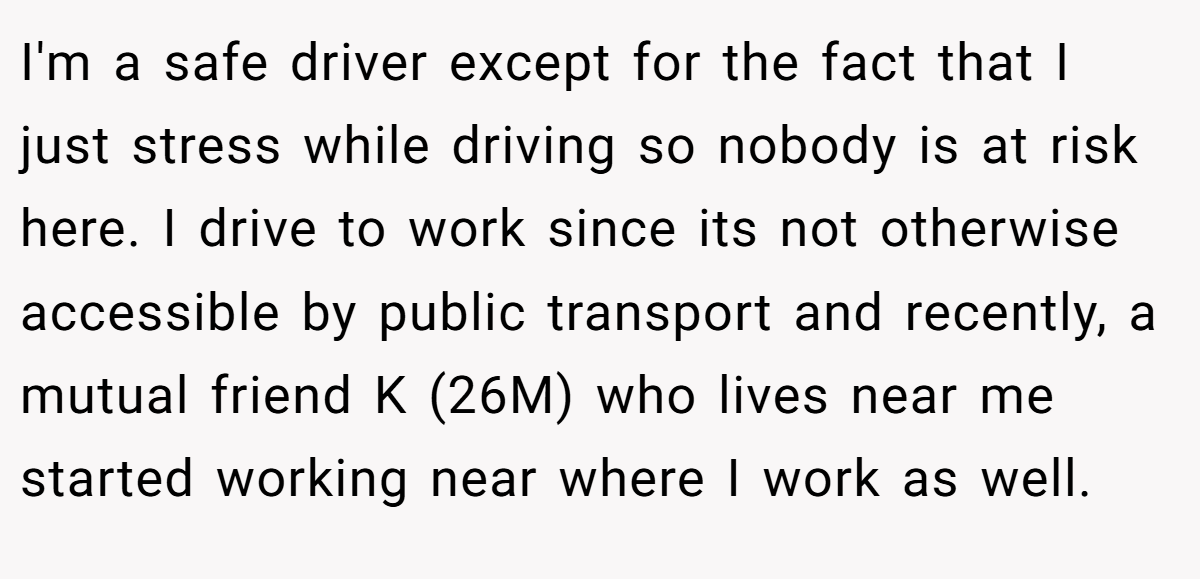 I'm a safe driver except for the fact that I just stress while driving so nobody is at risk here. I drive to work since its not otherwise accessible by public transport and recently, a mutual friend K (26M) who lives near me started working near where I work as well.