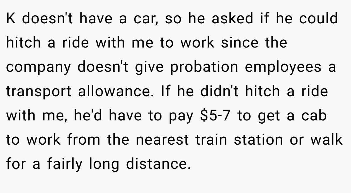K doesn't have a car, so he asked if he could hitch a ride with me to work since the company doesn't give probation employees a transport allowance. If he didn't hitch a ride with me, he'd have to pay $5-7 to get a cab to work from the nearest train station or walk for a fairly long distance.
