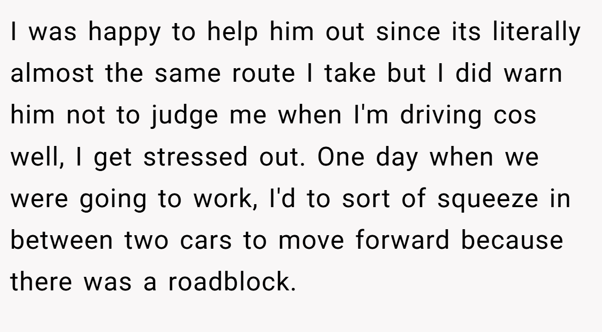 I was happy to help him out since its literally almost the same route I take but I did warn him not to judge me when I'm driving cos well, I get stressed out. One day when we were going to work, I'd to sort of squeeze in between two cars to move forward because there was a roadblock.