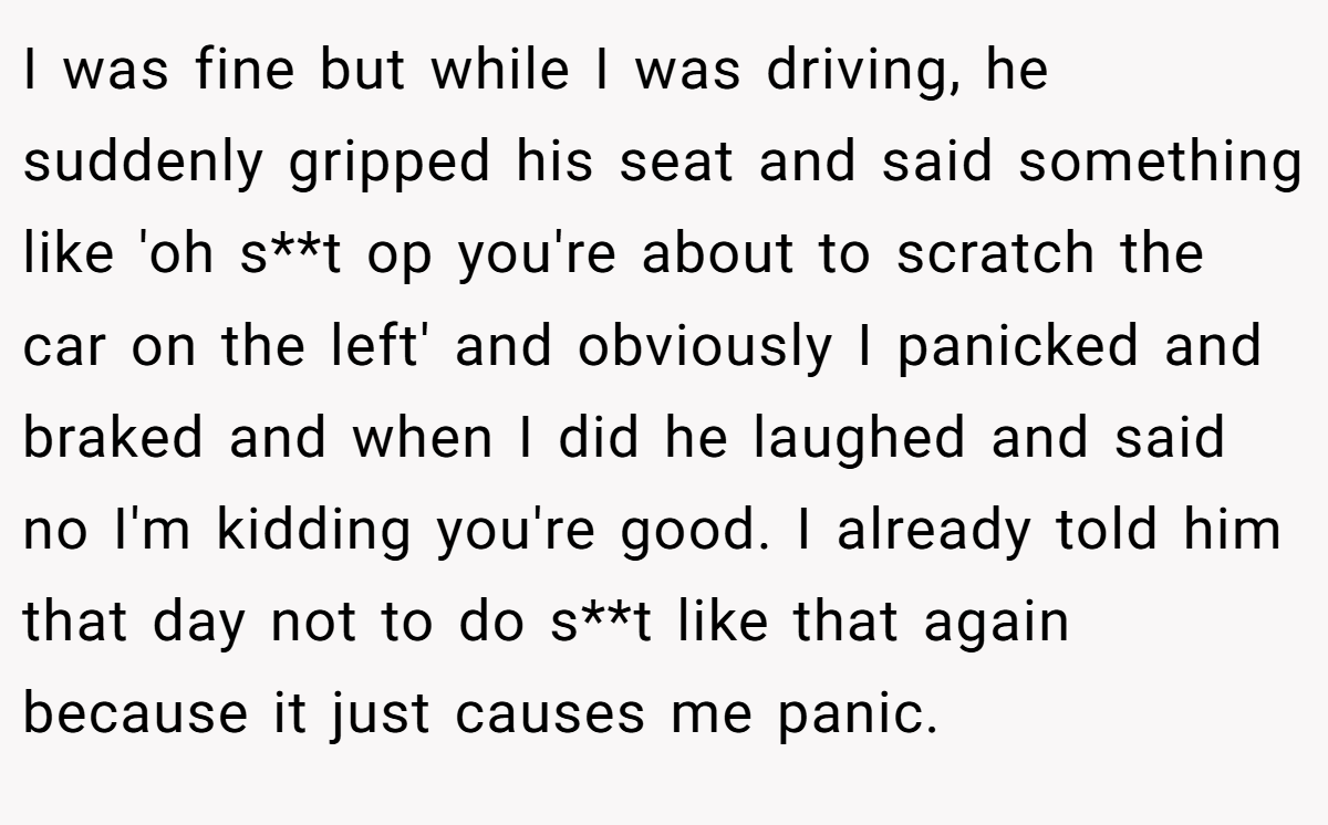 I was fine but while I was driving, he suddenly gripped his seat and said something like 'oh s**t op you're about to scratch the car on the left' and obviously I panicked and braked and when I did he laughed and said no I'm kidding you're good. I already told him that day not to do s**t like that again because it just causes me panic.