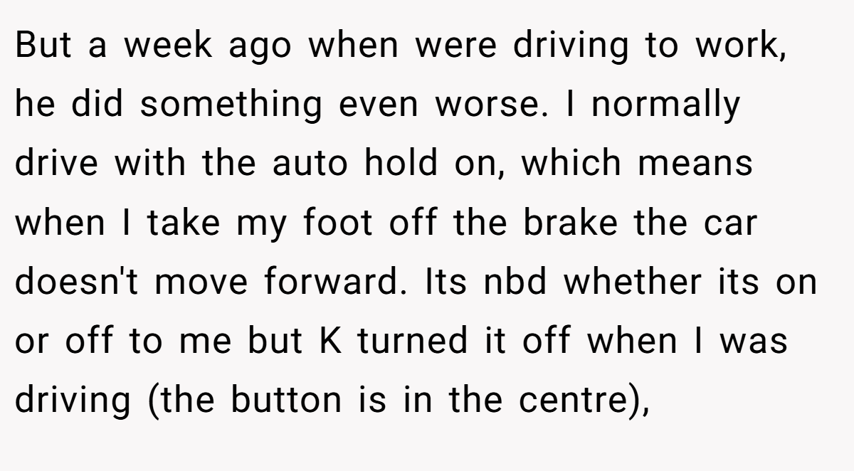 But a week ago when were driving to work, he did something even worse. I normally drive with the auto hold on, which means when I take my foot off the brake the car doesn't move forward. Its nbd whether its on or off to me but K turned it off when I was driving (the button is in the centre),