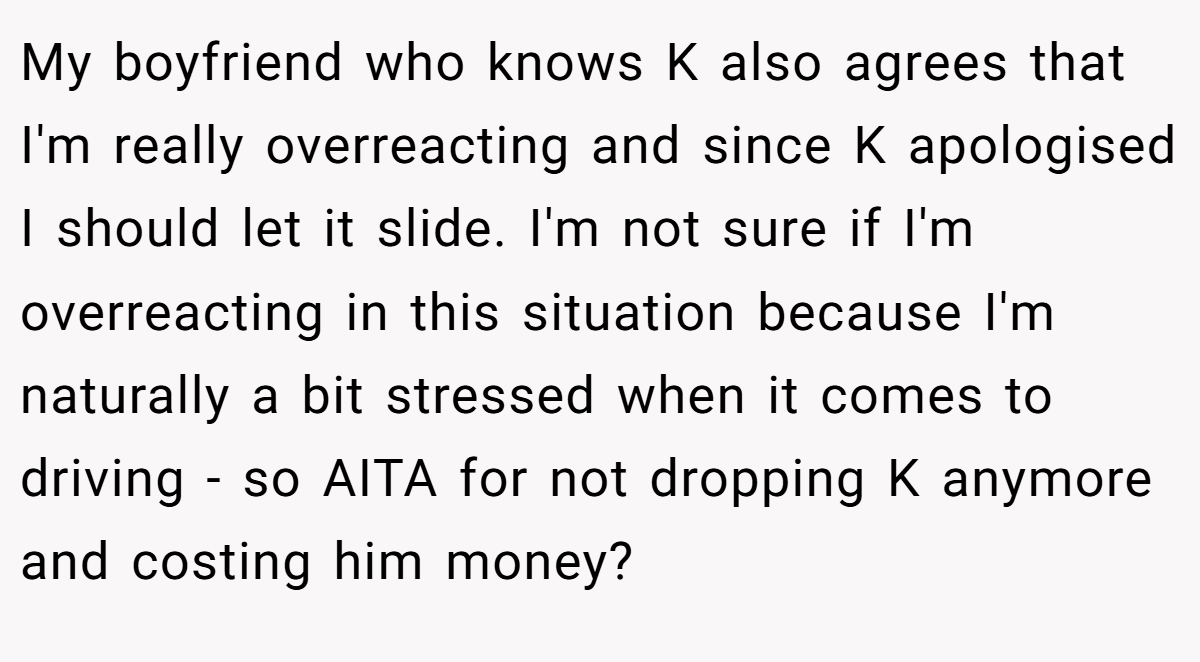 My boyfriend who knows K also agrees that I'm really overreacting and since K apologised I should let it slide. I'm not sure if I'm overreacting in this situation because I'm naturally a bit stressed when it comes to driving - so AITA for not dropping K anymore and costing him money?