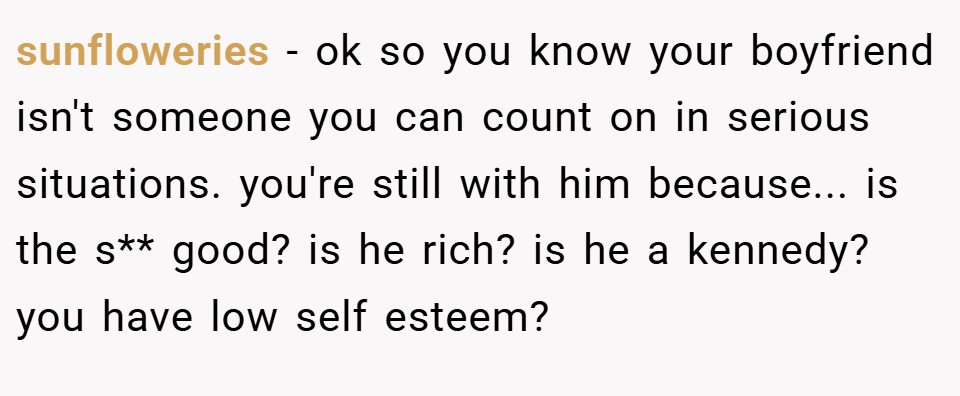 sunfloweries − ok so you know your boyfriend isn't someone you can count on in serious situations. you're still with him because... is the s** good? is he rich? is he a kennedy? you have low self esteem?