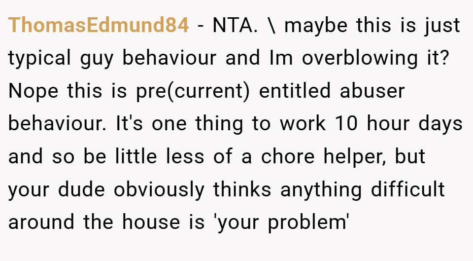 ThomasEdmund84 − NTA. \ maybe this is just typical guy behaviour and Im overblowing it? Nope this is pre(current) entitled abuser behaviour. It's one thing to work 10 hour days and so be little less of a chore helper, but your dude obviously thinks anything difficult around the house is 'your problem'
