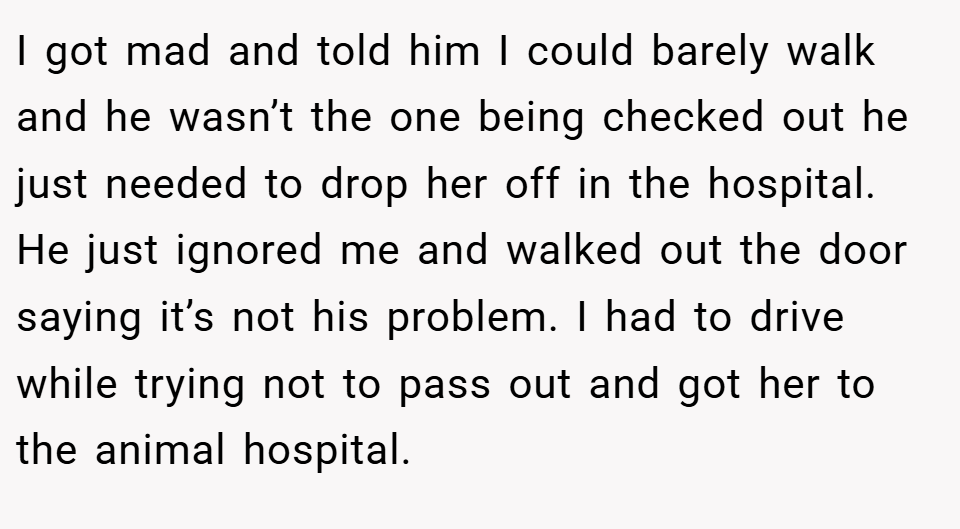 I got mad and told him I could barely walk and he wasn’t the one being checked out he just needed to drop her off in the hospital. He just ignored me and walked out the door saying it’s not his problem. I had to drive while trying not to pass out and got her to the animal hospital.