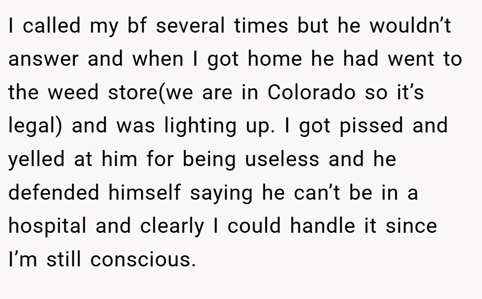 I called my bf several times but he wouldn’t answer and when I got home he had went to the weed store(we are in Colorado so it’s legal) and was lighting up. I got pissed and yelled at him for being useless and he defended himself saying he can’t be in a hospital and clearly I could handle it since I’m still conscious.