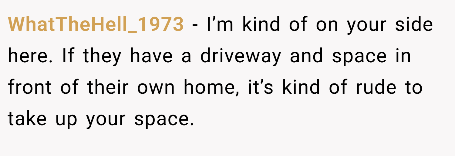 WhatTheHell_1973 − I’m kind of on your side here. If they have a driveway and space in front of their own home, it’s kind of rude to take up your space.